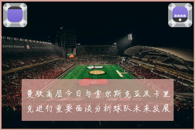 曼联高层今日与索尔斯克亚及卡里克进行重要面谈分析球队未来发展方向