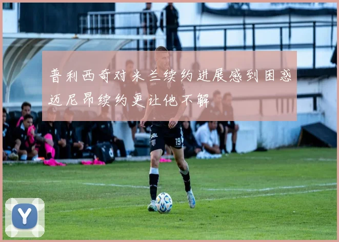 普利西奇对米兰续约进展感到困惑迈尼昂续约更让他不解