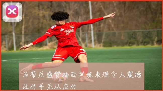 马蒂厄盛赞梅西训练表现令人震撼让对手无从应对