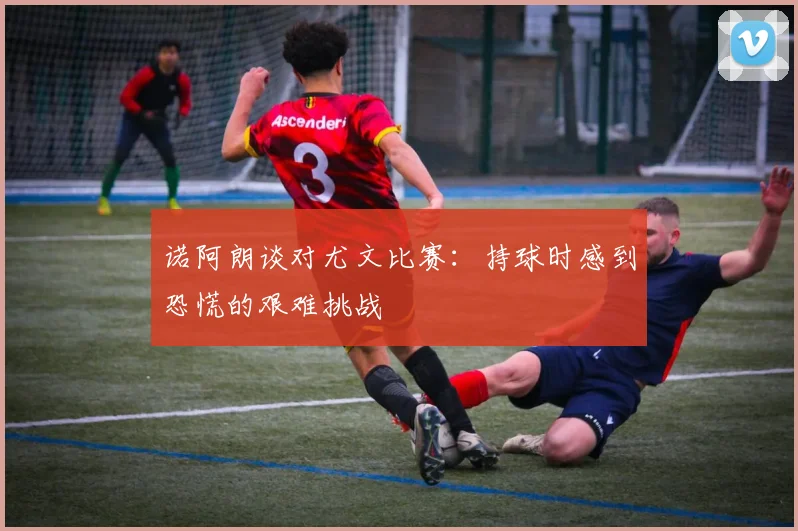 诺阿朗谈对尤文比赛：持球时感到恐慌的艰难挑战