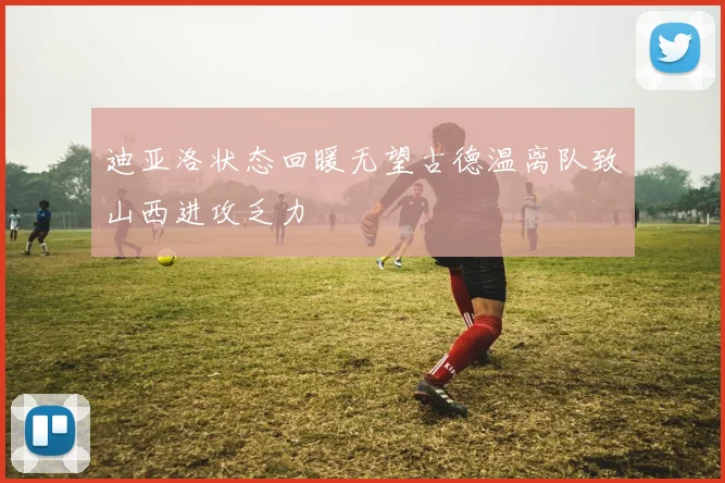 迪亚洛状态回暖无望古德温离队致山西进攻乏力