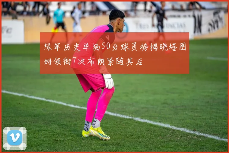 绿军历史单场50分球员榜揭晓塔图姆领衔7次布朗紧随其后