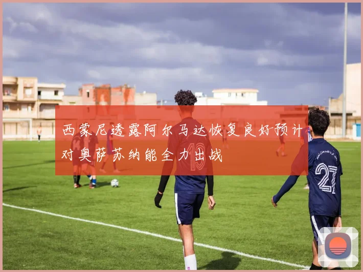 西蒙尼透露阿尔马达恢复良好预计对奥萨苏纳能全力出战