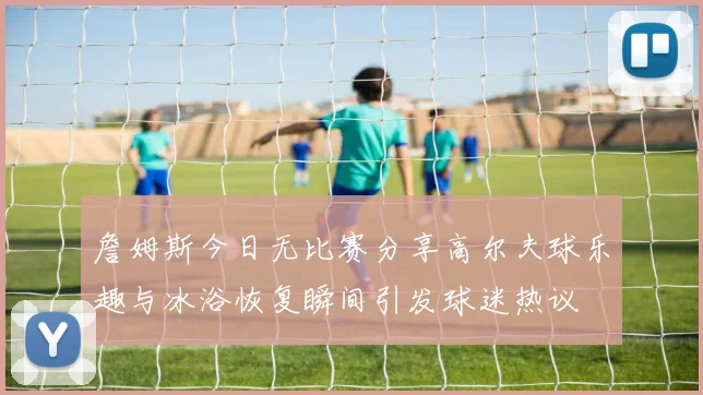 詹姆斯今日无比赛分享高尔夫球乐趣与冰浴恢复瞬间引发球迷热议