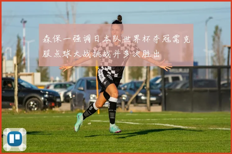 森保一强调日本队世界杯夺冠需克服点球大战挑战并多次胜出