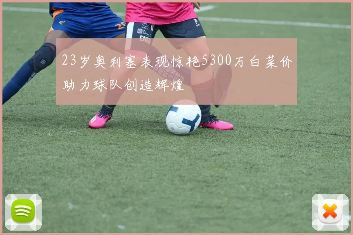 23岁奥利塞表现惊艳5300万白菜价助力球队创造辉煌