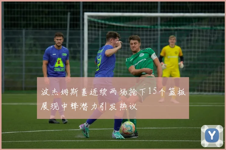 波杰姆斯基连续两场抢下15个篮板展现中锋潜力引发热议