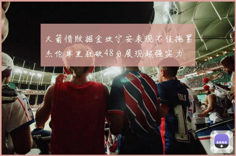 火箭惜败掘金坎宁安表现不佳拖累杰伦库里狂砍48分展现超强实力