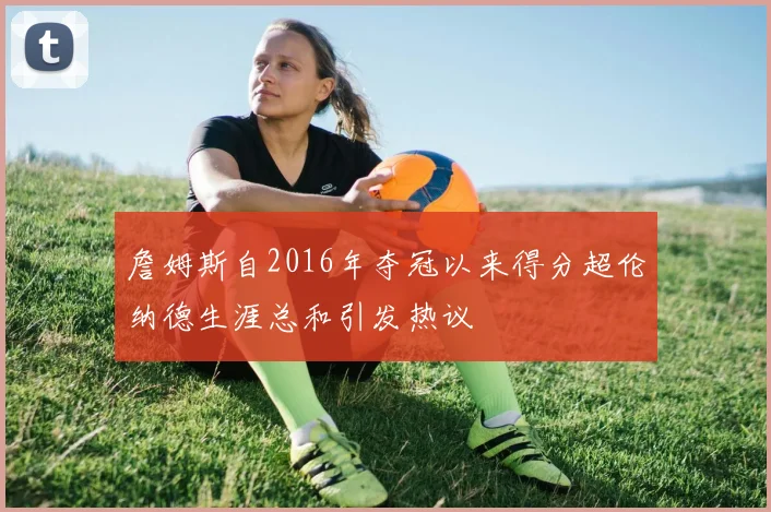 詹姆斯自2016年夺冠以来得分超伦纳德生涯总和引发热议