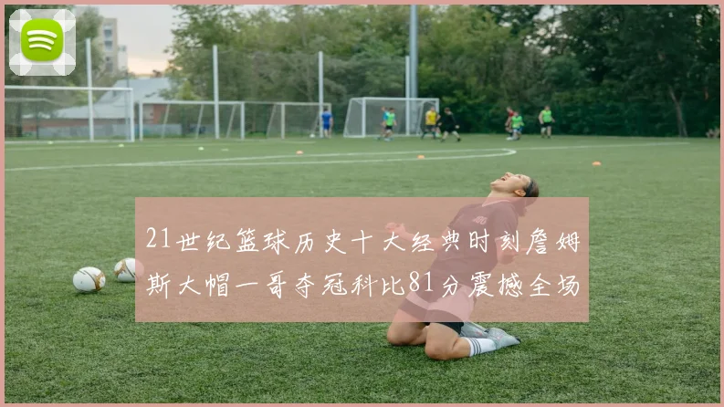 21世纪篮球历史十大经典时刻詹姆斯大帽一哥夺冠科比81分震撼全场